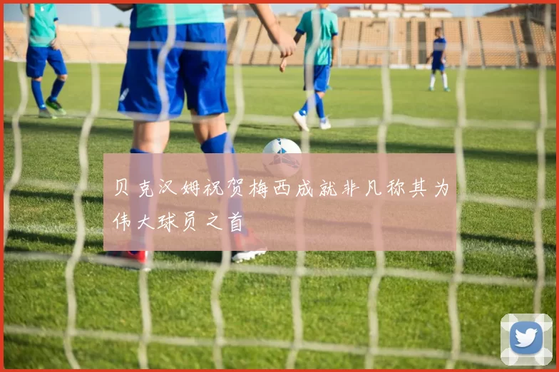 贝克汉姆祝贺梅西成就非凡称其为伟大球员之首