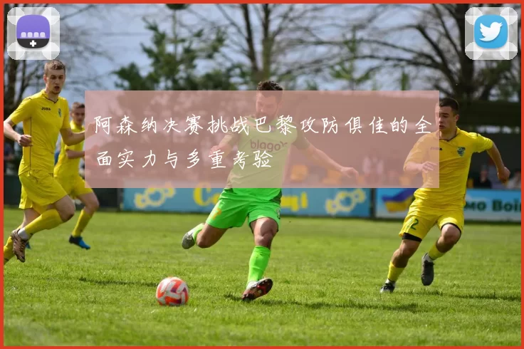阿森纳决赛挑战巴黎攻防俱佳的全面实力与多重考验