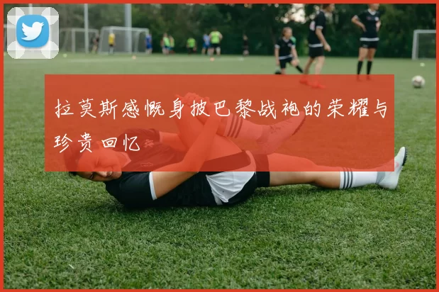 拉莫斯感慨身披巴黎战袍的荣耀与珍贵回忆