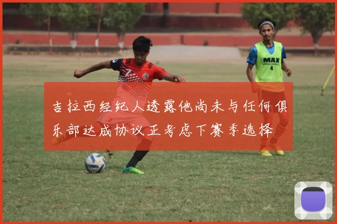 吉拉西经纪人透露他尚未与任何俱乐部达成协议正考虑下赛季选择