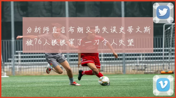 分析师直言布朗交易失误史蒂文斯被76人狠狠宰了一刀令人失望