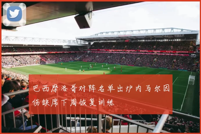 巴西摩洛哥对阵名单出炉内马尔因伤缺席下周恢复训练