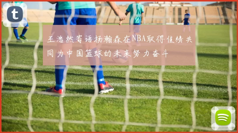 王浩然寄语杨瀚森在NBA取得佳绩共同为中国篮球的未来努力奋斗