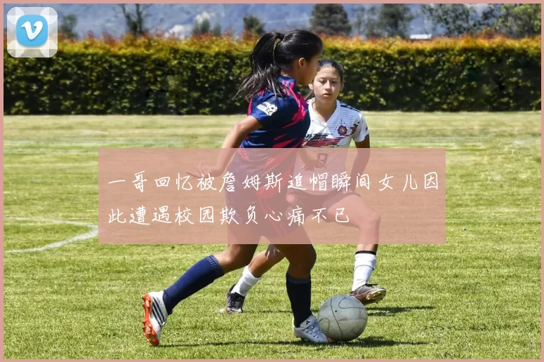 一哥回忆被詹姆斯追帽瞬间女儿因此遭遇校园欺负心痛不已