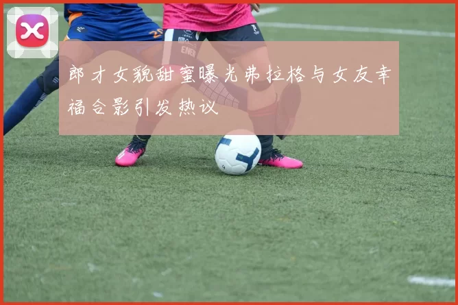 郎才女貌甜蜜曝光弗拉格与女友幸福合影引发热议