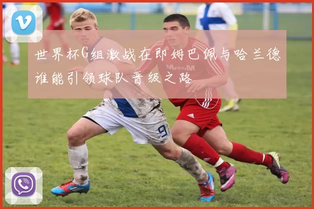世界杯G组激战在即姆巴佩与哈兰德谁能引领球队晋级之路