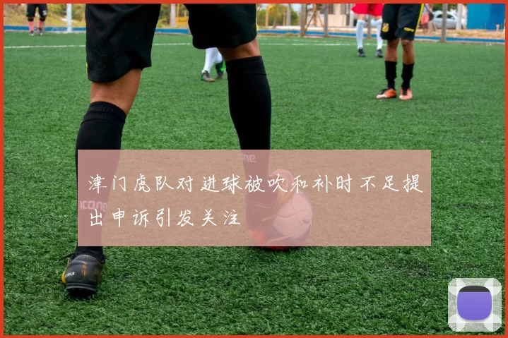 津门虎队对进球被吹和补时不足提出申诉引发关注