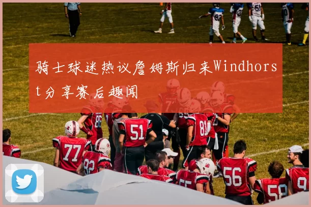 骑士球迷热议詹姆斯归来Windhorst分享赛后趣闻