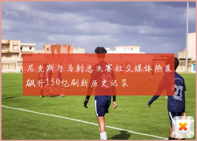 尼克斯与马刺总决赛社交媒体热度飙升150亿刷新历史记录