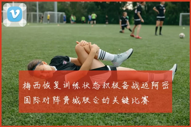 梅西恢复训练状态积极备战迈阿密国际对阵费城联合的关键比赛