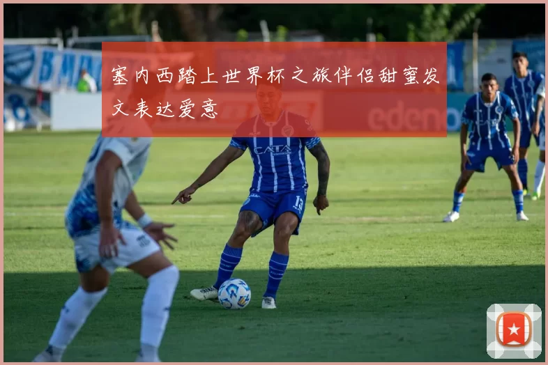 塞内西踏上世界杯之旅伴侣甜蜜发文表达爱意