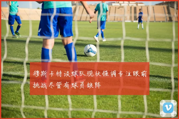 穆斯卡特谈球队现状强调专注眼前挑战尽管有球员缺阵