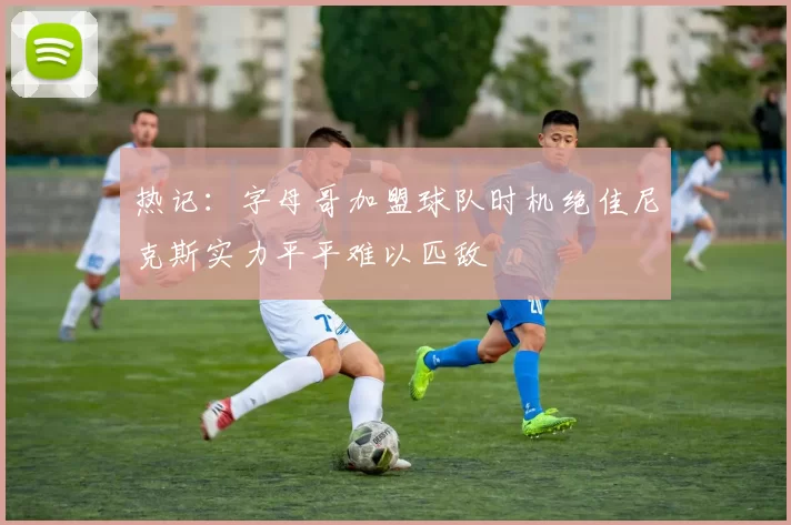 热记:字母哥加盟球队时机绝佳尼克斯实力平平难以匹敌