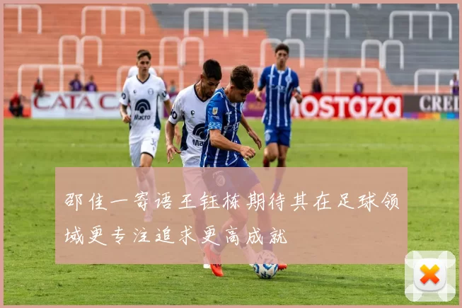 邵佳一寄语王钰栋期待其在足球领域更专注追求更高成就