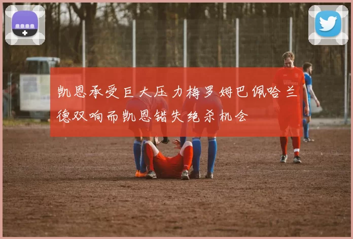 凯恩承受巨大压力梅罗姆巴佩哈兰德双响而凯恩错失绝杀机会