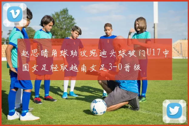 赵思晴角球助攻宛迪头球破门U17中国女足轻取越南女足3-0晋级
