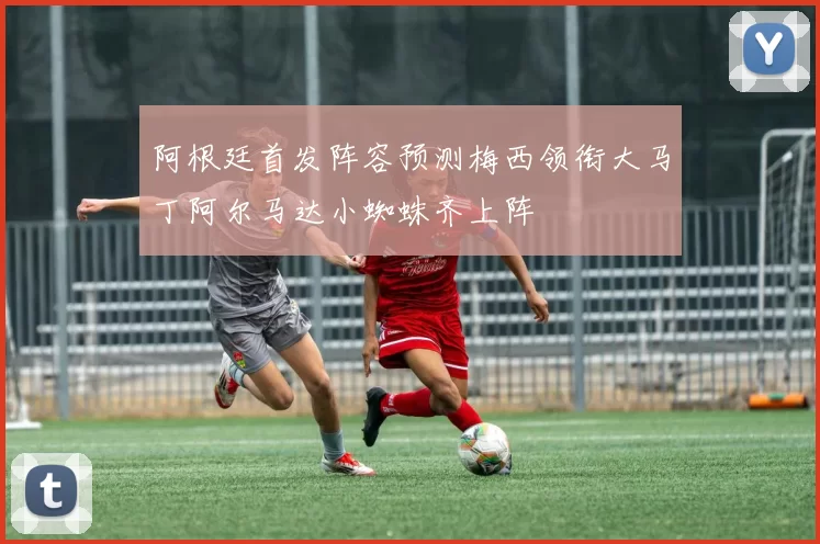 阿根廷首发阵容预测梅西领衔大马丁阿尔马达小蜘蛛齐上阵