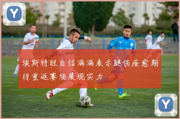 埃斯特旺自信满满表示腿伤痊愈期待重返赛场展现实力