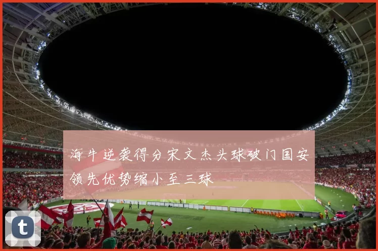 海牛逆袭得分宋文杰头球破门国安领先优势缩小至三球